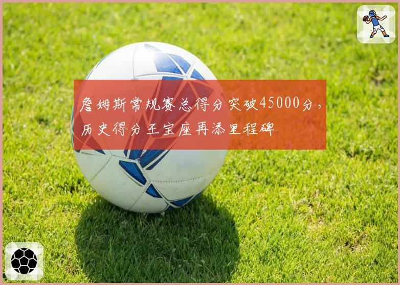 詹姆斯常规赛总得分突破45000分,历史得分王宝座再添里程碑