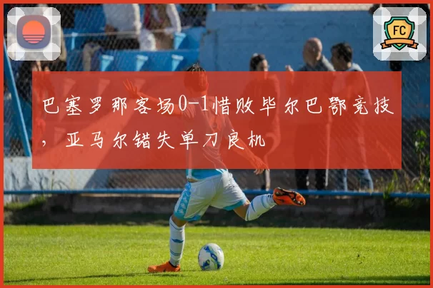 巴塞罗那客场0-1惜败毕尔巴鄂竞技,亚马尔错失单刀良机