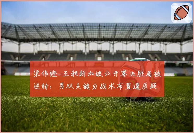 梁伟铿_王昶新加坡公开赛决胜局被逆转，男双关键分战术布置遭质疑