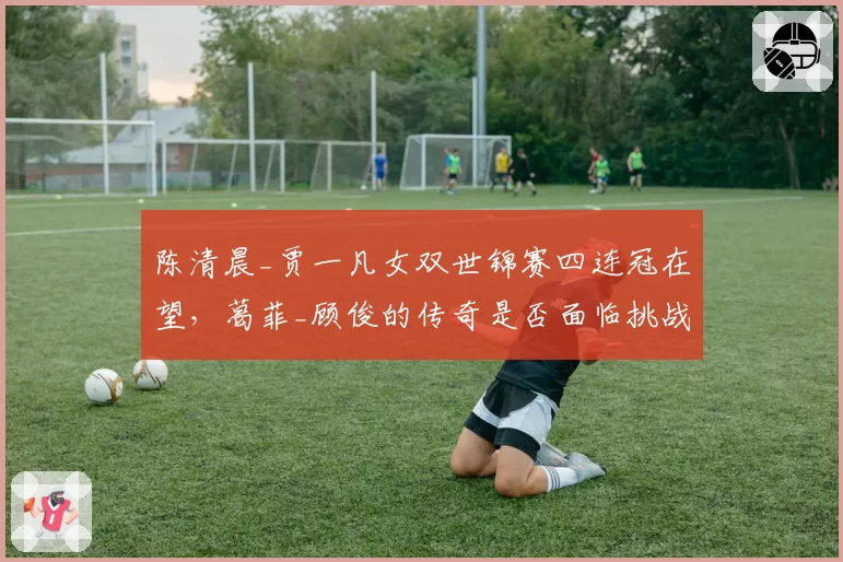 陈清晨_贾一凡女双世锦赛四连冠在望，葛菲_顾俊的传奇是否面临挑战？