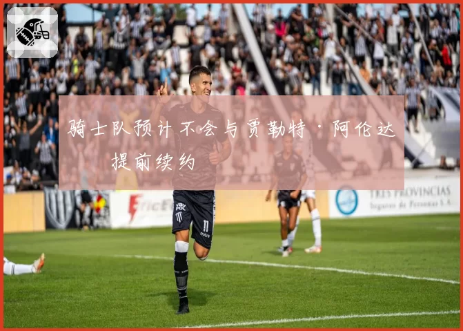 骑士队预计不会与贾勒特·阿伦达成提前续约