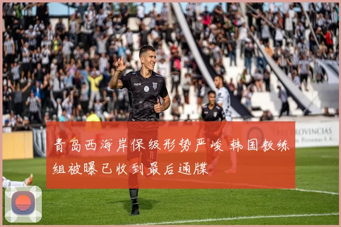 青岛西海岸保级形势严峻 韩国教练组被曝已收到最后通牒