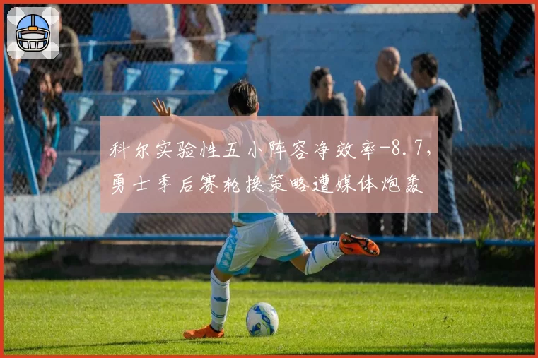 科尔实验性五小阵容净效率-8.7,勇士季后赛轮换策略遭媒体炮轰