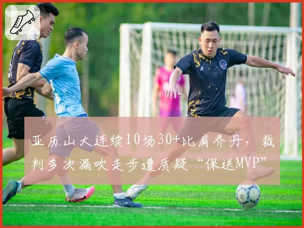 亚历山大连续10场30+比肩乔丹，裁判多次漏吹走步遭质疑“保送MVP”